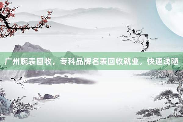 广州腕表回收，专科品牌名表回收就业，快速浅陋