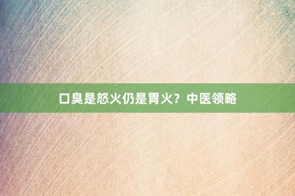 口臭是怒火仍是胃火？中医领略