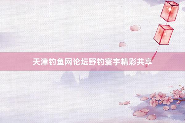 天津钓鱼网论坛野钓寰宇精彩共享